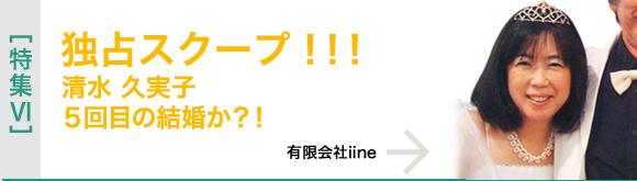 [特集VI]独占スクープ!!!　清水 久実子５回目の結婚か？！