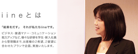 有限会社iineとは「結果をだす」それが私たちiineです。ビジネス・接遇マナー・コミュニケーション能力アップなど、様々な研修を学生・新人社員から管理職まで、お客様のご希望、ご要望に合わせたプランで規格、実施いたします。