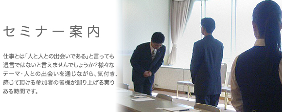 コミュニケーションマナーセミナー案内。万博の日本代表講師をつとめ、全国各地の企業で研修を行っている講師が毎回様々なテーマでセミナーを行います。ただ座って聴くだけの一方的な講義ではなく、参加者主導の体感型セミナーです。